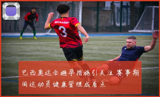 巴西奥运会避孕措施引关注 赛事期间运动员健康管理成看点