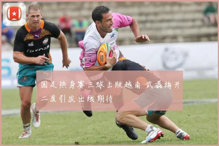 国足热身赛三球击败越南 武磊梅开二度引发出线期待