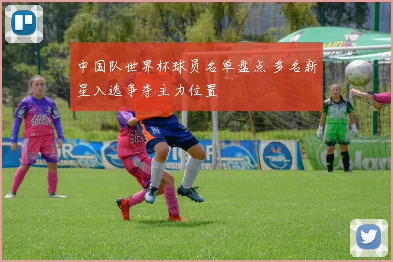 中国队世界杯球员名单盘点 多名新星入选争夺主力位置