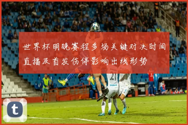 世界杯明晚赛程多场关键对决时间直播及首发伤停影响出线形势