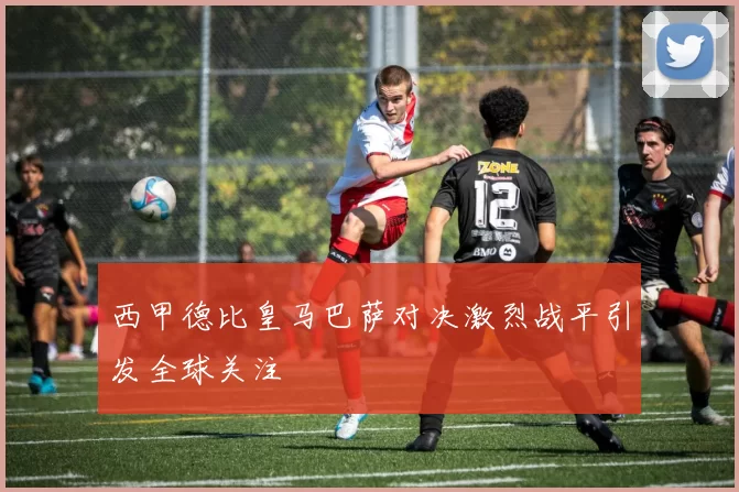 西甲德比皇马巴萨对决激烈战平引发全球关注