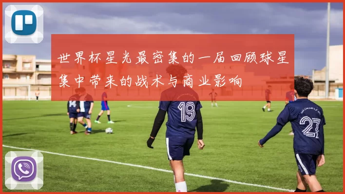 世界杯星光最密集的一届回顾球星集中带来的战术与商业影响