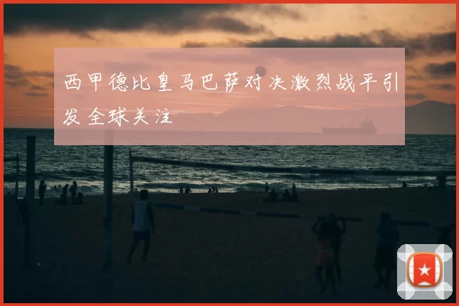 西甲德比皇马巴萨对决激烈战平引发全球关注