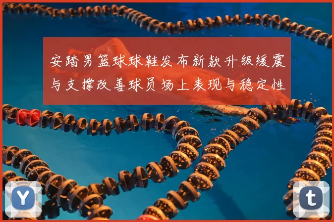 安踏男篮球球鞋发布新款升级缓震与支撑改善球员场上表现与稳定性