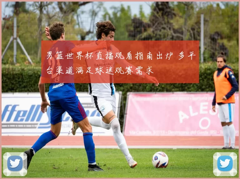 男篮世界杯直播观看指南出炉 多平台渠道满足球迷观赛需求