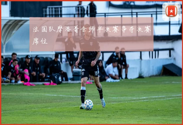 法国队摩洛哥会师半决赛争夺决赛席位