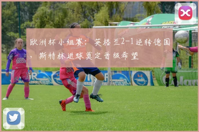 欧洲杯小组赛:英格兰2-1逆转德国,斯特林进球奠定晋级希望