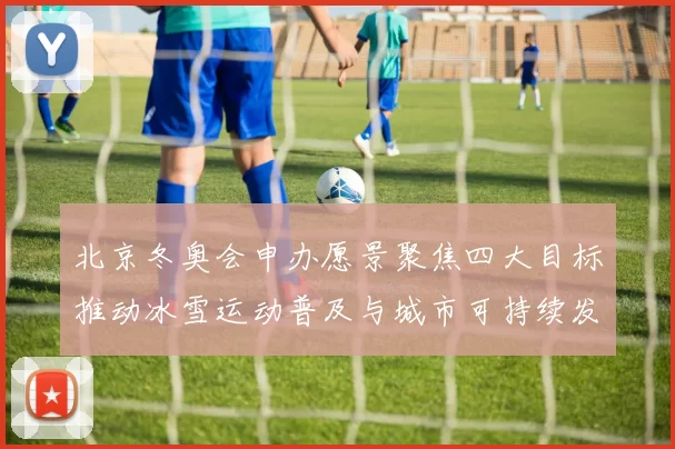 北京冬奥会申办愿景聚焦四大目标推动冰雪运动普及与城市可持续发展