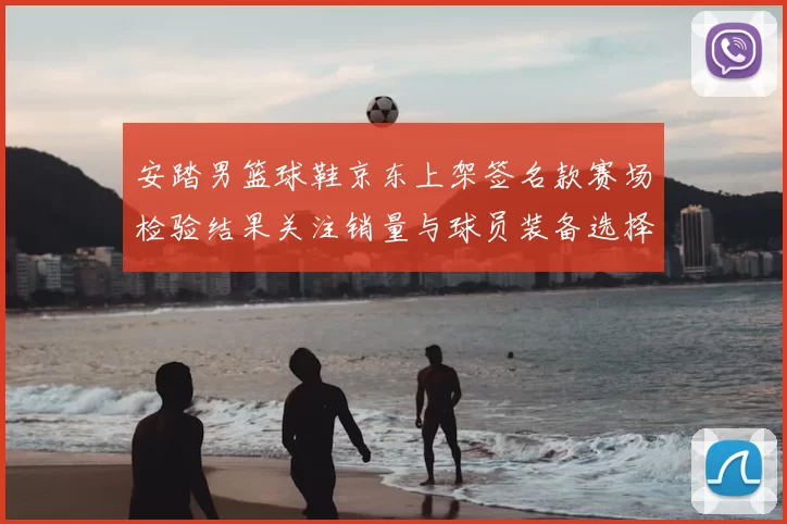 安踏男篮球鞋京东上架签名款赛场检验结果关注销量与球员装备选择