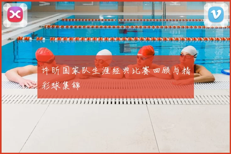 许昕国家队生涯经典比赛回顾与精彩球集锦