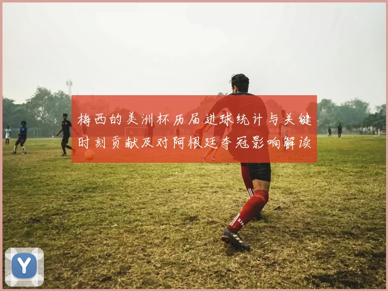 梅西的美洲杯历届进球统计与关键时刻贡献及对阿根廷夺冠影响解读