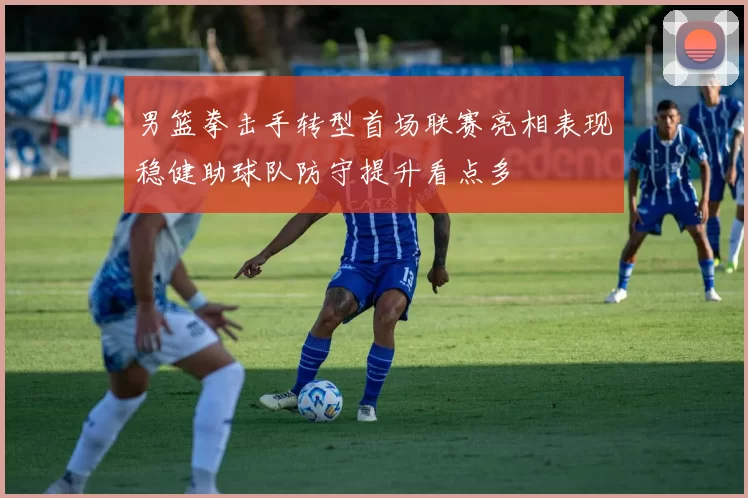 男篮拳击手转型首场联赛亮相表现稳健助球队防守提升看点多