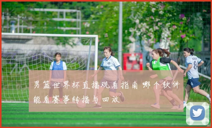 男篮世界杯直播观看指南 哪个软件能看赛事转播与回放