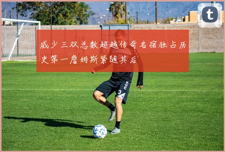 威少三双总数超越传奇名宿独占历史第一詹姆斯紧随其后