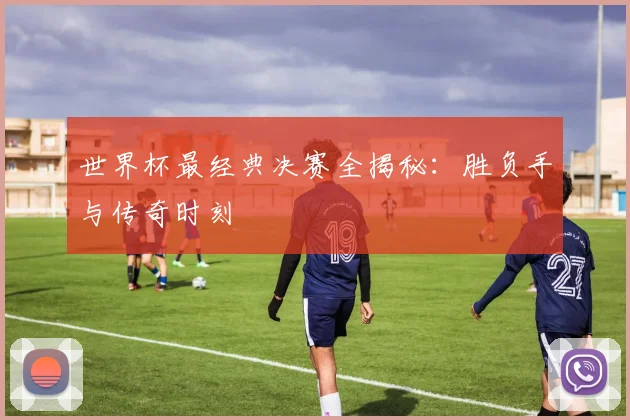世界杯最经典决赛全揭秘:胜负手与传奇时刻