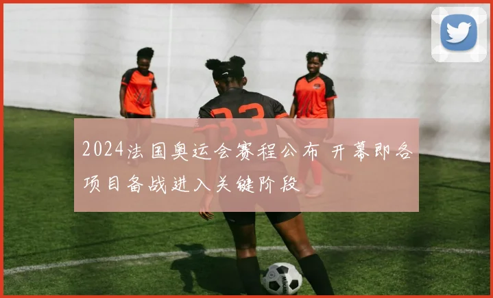2024法国奥运会赛程公布 开幕即各项目备战进入关键阶段