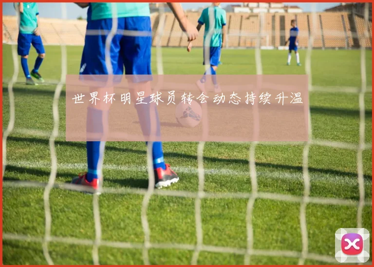 世界杯明星球员转会动态持续升温